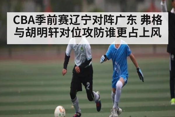 CBA季前赛辽宁对阵广东 弗格与胡明轩对位攻防谁更占上风