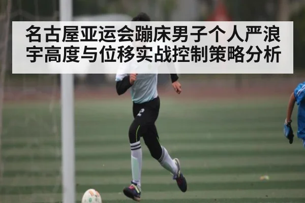 名古屋亚运会蹦床男子个人严浪宇高度与位移实战控制策略分析