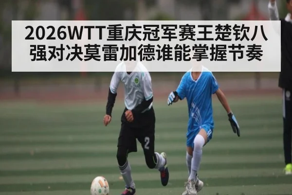 2026WTT重庆冠军赛王楚钦八强对决莫雷加德谁能掌握节奏
